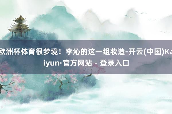 欧洲杯体育很梦境！李沁的这一组妆造-开云(中国)Kaiyun·官方网站 - 登录入口