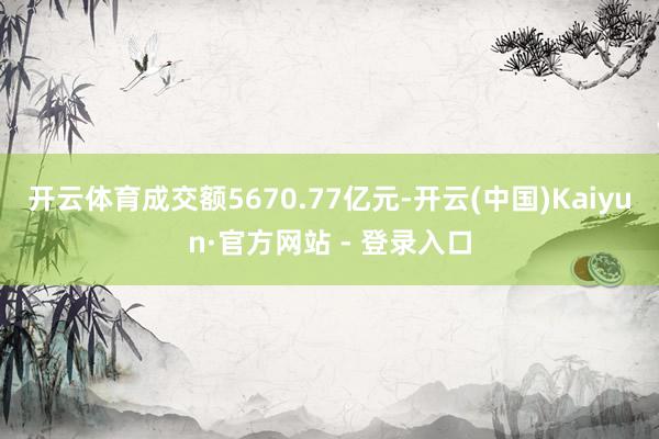 开云体育成交额5670.77亿元-开云(中国)Kaiyun·官方网站 - 登录入口