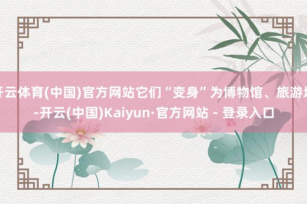 开云体育(中国)官方网站它们“变身”为博物馆、旅游地-开云(中国)Kaiyun·官方网站 - 登录入口