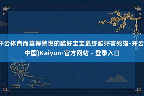 开云体育而莫得警惕的酷好宝宝最终酷好害死猫-开云(中国)Kaiyun·官方网站 - 登录入口