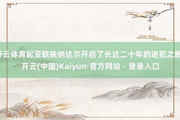 开云体育起亚联袂纳达尔开启了长达二十年的进犯之旅-开云(中国)Kaiyun·官方网站 - 登录入口