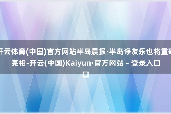 开云体育(中国)官方网站半岛晨报·半岛诤友乐也将重磅亮相-开云(中国)Kaiyun·官方网站 - 登录入口