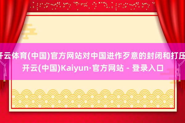 开云体育(中国)官方网站对中国进作歹意的封闭和打压-开云(中国)Kaiyun·官方网站 - 登录入口