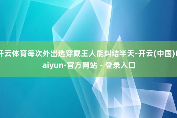 开云体育每次外出选穿戴王人能纠结半天-开云(中国)Kaiyun·官方网站 - 登录入口