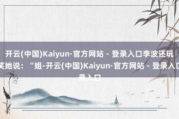 开云(中国)Kaiyun·官方网站 - 登录入口李波还玩笑她说：“姐-开云(中国)Kaiyun·官方网站 - 登录入口