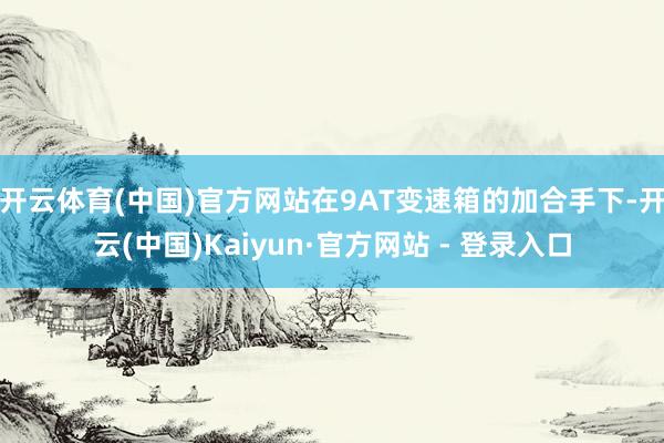 开云体育(中国)官方网站在9AT变速箱的加合手下-开云(中国)Kaiyun·官方网站 - 登录入口
