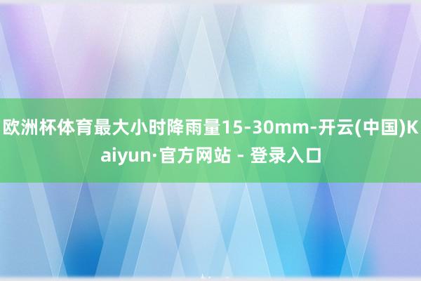 欧洲杯体育最大小时降雨量15-30mm-开云(中国)Kaiyun·官方网站 - 登录入口