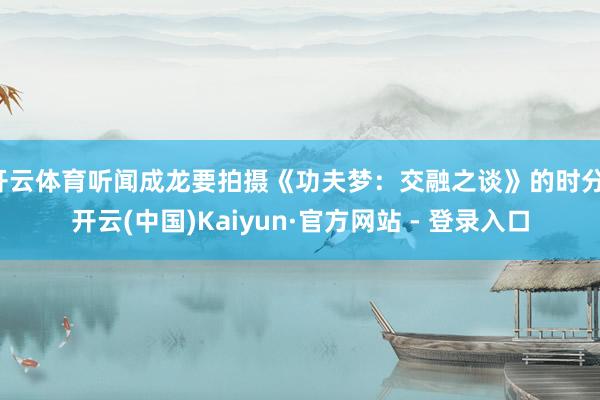 开云体育听闻成龙要拍摄《功夫梦：交融之谈》的时分-开云(中国)Kaiyun·官方网站 - 登录入口