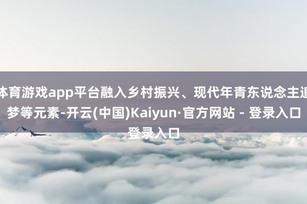 体育游戏app平台融入乡村振兴、现代年青东说念主追梦等元素-开云(中国)Kaiyun·官方网站 - 登录入口