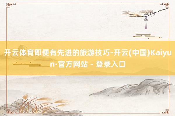 开云体育即便有先进的旅游技巧-开云(中国)Kaiyun·官方网站 - 登录入口