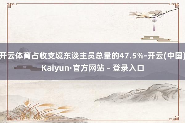 开云体育占收支境东谈主员总量的47.5%-开云(中国)Kaiyun·官方网站 - 登录入口