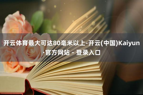 开云体育最大可达80毫米以上-开云(中国)Kaiyun·官方网站 - 登录入口