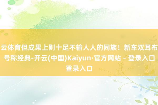 开云体育但成果上则十足不输人人的同族！新车双耳布局号称经典-开云(中国)Kaiyun·官方网站 - 登录入口