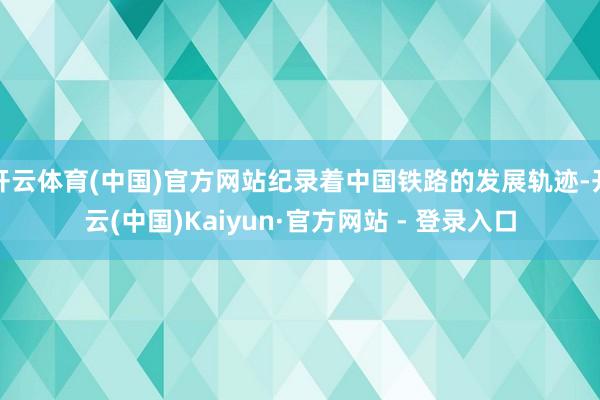 开云体育(中国)官方网站纪录着中国铁路的发展轨迹-开云(中国)Kaiyun·官方网站 - 登录入口