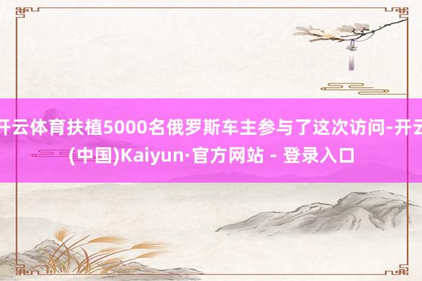 开云体育扶植5000名俄罗斯车主参与了这次访问-开云(中国)Kaiyun·官方网站 - 登录入口
