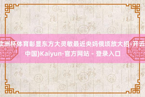 欧洲杯体育彰显东方大灵敏最近央妈俄顷放大招-开云(中国)Kaiyun·官方网站 - 登录入口