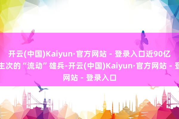 开云(中国)Kaiyun·官方网站 - 登录入口近90亿东说念主次的“流动”雄兵-开云(中国)Kaiyun·官方网站 - 登录入口