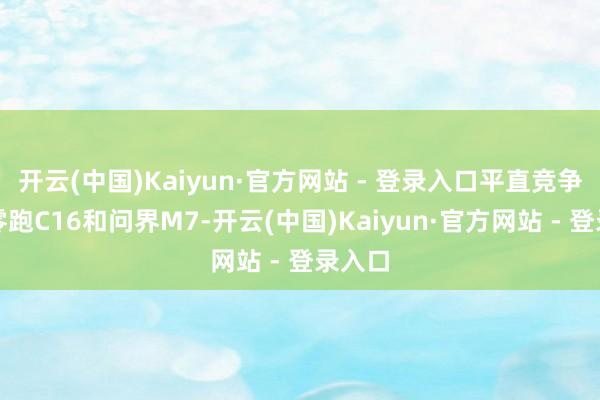 开云(中国)Kaiyun·官方网站 - 登录入口平直竞争敌手零跑C16和问界M7-开云(中国)Kaiyun·官方网站 - 登录入口