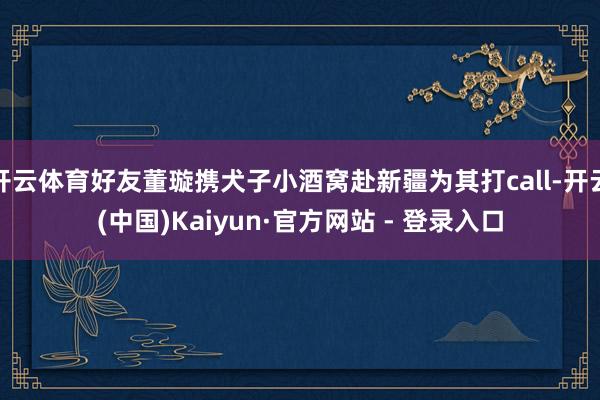 开云体育好友董璇携犬子小酒窝赴新疆为其打call-开云(中国)Kaiyun·官方网站 - 登录入口