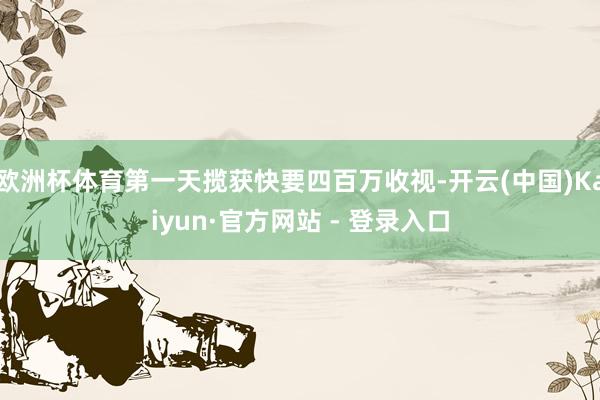 欧洲杯体育第一天揽获快要四百万收视-开云(中国)Kaiyun·官方网站 - 登录入口