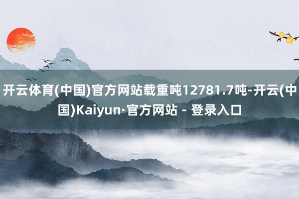 开云体育(中国)官方网站载重吨12781.7吨-开云(中国)Kaiyun·官方网站 - 登录入口