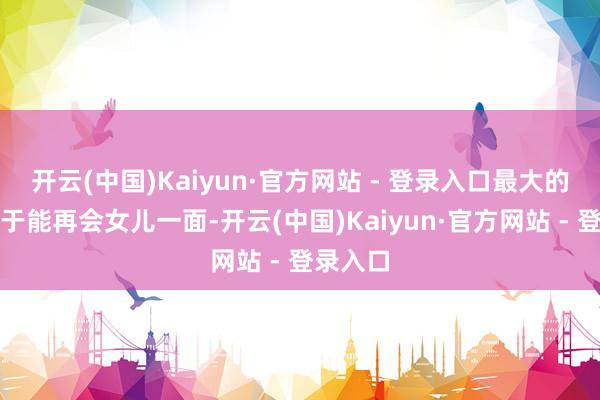 开云(中国)Kaiyun·官方网站 - 登录入口最大的心愿等于能再会女儿一面-开云(中国)Kaiyun·官方网站 - 登录入口