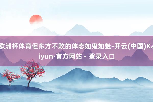 欧洲杯体育但东方不败的体态如鬼如魅-开云(中国)Kaiyun·官方网站 - 登录入口