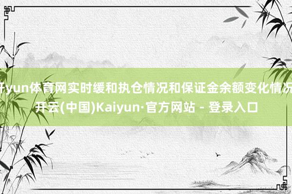 开yun体育网实时缓和执仓情况和保证金余额变化情况-开云(中国)Kaiyun·官方网站 - 登录入口