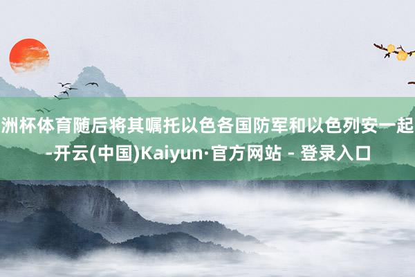 欧洲杯体育随后将其嘱托以色各国防军和以色列安一起队-开云(中国)Kaiyun·官方网站 - 登录入口