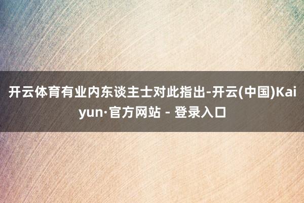 开云体育　　有业内东谈主士对此指出-开云(中国)Kaiyun·官方网站 - 登录入口