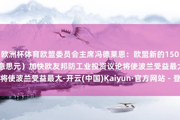 欧洲杯体育欧盟委员会主席冯德莱恩：欧盟新的1500亿欧元（1750亿好意思元）加快欧友邦防工业投资议论将使波兰受益最大-开云(中国)Kaiyun·官方网站 - 登录入口