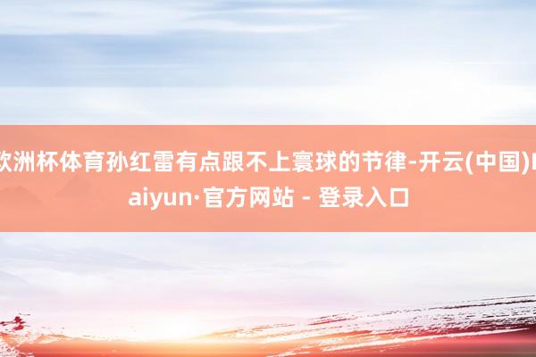 欧洲杯体育孙红雷有点跟不上寰球的节律-开云(中国)Kaiyun·官方网站 - 登录入口
