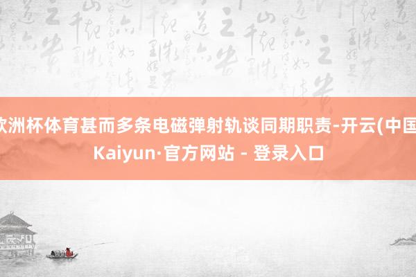 欧洲杯体育甚而多条电磁弹射轨谈同期职责-开云(中国)Kaiyun·官方网站 - 登录入口