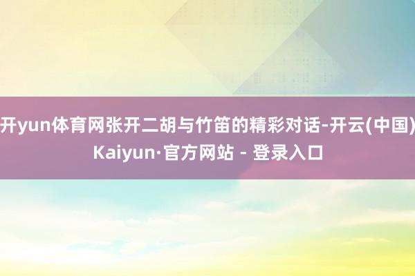 开yun体育网张开二胡与竹笛的精彩对话-开云(中国)Kaiyun·官方网站 - 登录入口