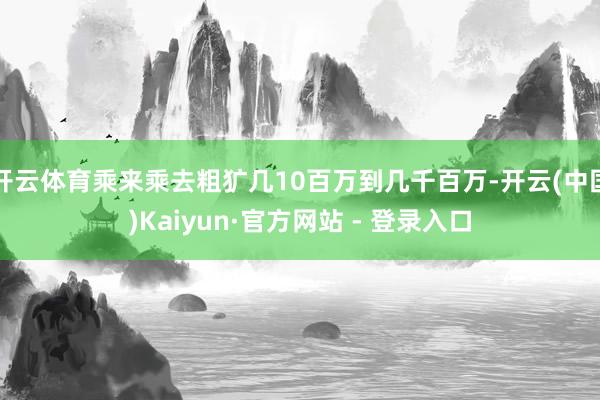 开云体育乘来乘去粗犷几10百万到几千百万-开云(中国)Kaiyun·官方网站 - 登录入口