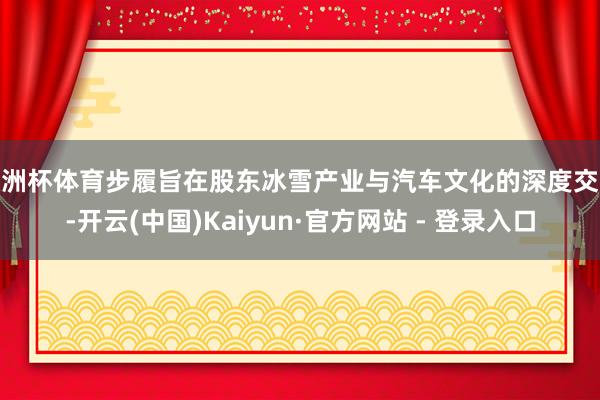 欧洲杯体育步履旨在股东冰雪产业与汽车文化的深度交融-开云(中国)Kaiyun·官方网站 - 登录入口