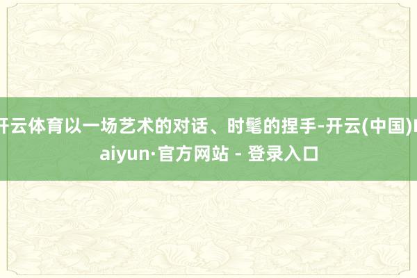 开云体育以一场艺术的对话、时髦的捏手-开云(中国)Kaiyun·官方网站 - 登录入口