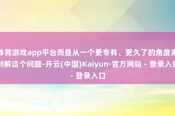 体育游戏app平台而是从一个更专有、更久了的角度来剖解这个问题-开云(中国)Kaiyun·官方网站 - 登录入口