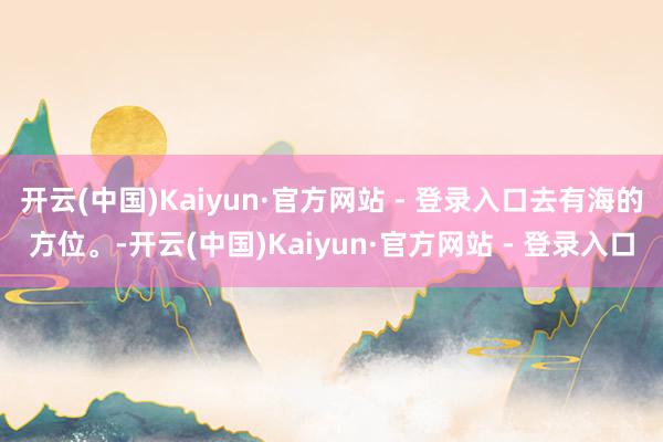 开云(中国)Kaiyun·官方网站 - 登录入口去有海的方位。-开云(中国)Kaiyun·官方网站 - 登录入口