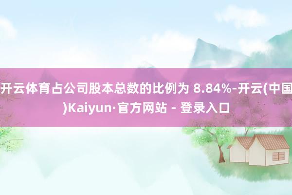 开云体育占公司股本总数的比例为 8.84%-开云(中国)Kaiyun·官方网站 - 登录入口