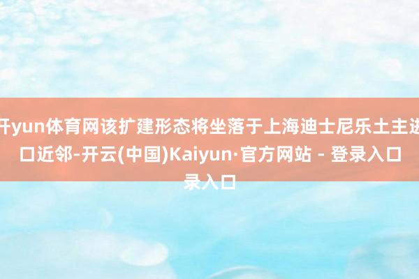 开yun体育网该扩建形态将坐落于上海迪士尼乐土主进口近邻-开云(中国)Kaiyun·官方网站 - 登录入口