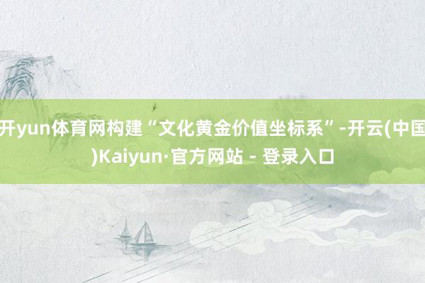 开yun体育网构建“文化黄金价值坐标系”-开云(中国)Kaiyun·官方网站 - 登录入口