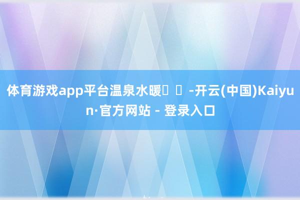 体育游戏app平台温泉水暖♨️-开云(中国)Kaiyun·官方网站 - 登录入口