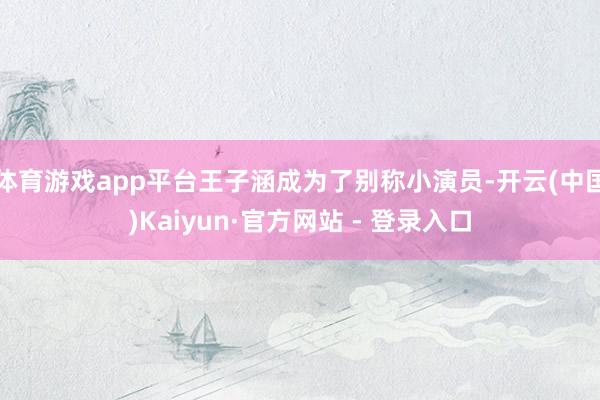 体育游戏app平台王子涵成为了别称小演员-开云(中国)Kaiyun·官方网站 - 登录入口