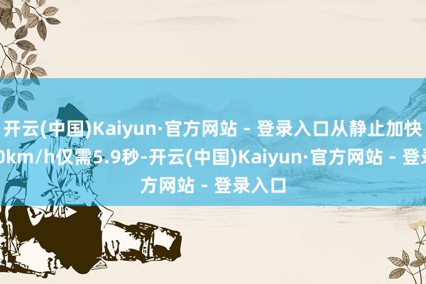 开云(中国)Kaiyun·官方网站 - 登录入口从静止加快到100km/h仅需5.9秒-开云(中国)Kaiyun·官方网站 - 登录入口