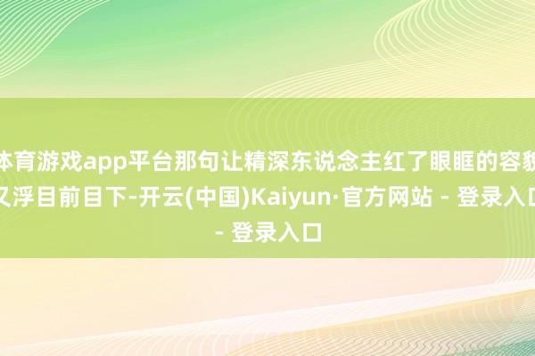 体育游戏app平台那句让精深东说念主红了眼眶的容貌又浮目前目下-开云(中国)Kaiyun·官方网站 - 登录入口