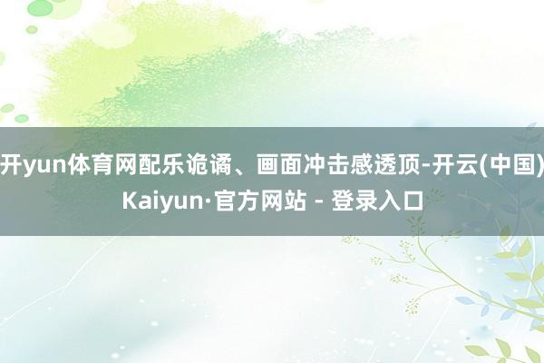 开yun体育网配乐诡谲、画面冲击感透顶-开云(中国)Kaiyun·官方网站 - 登录入口