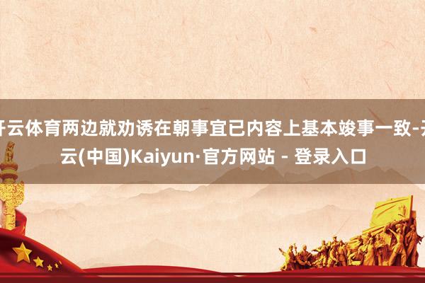 开云体育两边就劝诱在朝事宜已内容上基本竣事一致-开云(中国)Kaiyun·官方网站 - 登录入口