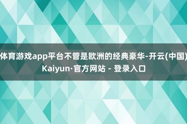 体育游戏app平台不管是欧洲的经典豪华-开云(中国)Kaiyun·官方网站 - 登录入口