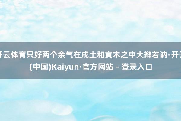 开云体育只好两个余气在戌土和寅木之中大辩若讷-开云(中国)Kaiyun·官方网站 - 登录入口